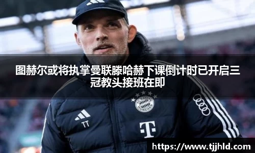 图赫尔或将执掌曼联滕哈赫下课倒计时已开启三冠教头接班在即